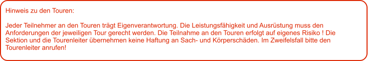 Hinweis zu den Touren: 	  Jeder Teilnehmer an den Touren trägt Eigenverantwortung. Die Leistungsfähigkeit und Ausrüstung muss den Anforderungen der jeweiligen Tour gerecht werden. Die Teilnahme an den Touren erfolgt auf eigenes Risiko ! Die Sektion und die Tourenleiter übernehmen keine Haftung an Sach- und Körperschäden. Im Zweifelsfall bitte den Tourenleiter anrufen!