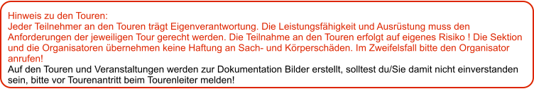 Hinweis zu den Touren: 	 Jeder Teilnehmer an den Touren trägt Eigenverantwortung. Die Leistungsfähigkeit und Ausrüstung muss den Anforderungen der jeweiligen Tour gerecht werden. Die Teilnahme an den Touren erfolgt auf eigenes Risiko ! Die Sektion und die Organisatoren übernehmen keine Haftung an Sach- und Körperschäden. Im Zweifelsfall bitte den Organisator anrufen! Auf den Touren und Veranstaltungen werden zur Dokumentation Bilder erstellt, solltest du/Sie damit nicht einverstanden sein, bitte vor Tourenantritt beim Tourenleiter melden!
