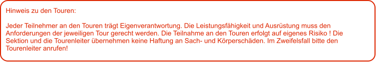 Hinweis zu den Touren: 	  Jeder Teilnehmer an den Touren trägt Eigenverantwortung. Die Leistungsfähigkeit und Ausrüstung muss den Anforderungen der jeweiligen Tour gerecht werden. Die Teilnahme an den Touren erfolgt auf eigenes Risiko ! Die Sektion und die Tourenleiter übernehmen keine Haftung an Sach- und Körperschäden. Im Zweifelsfall bitte den Tourenleiter anrufen!
