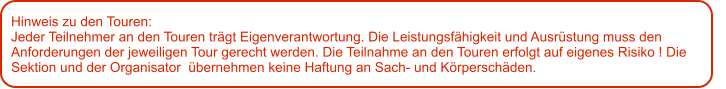 Hinweis zu den Touren: 	 Jeder Teilnehmer an den Touren trägt Eigenverantwortung. Die Leistungsfähigkeit und Ausrüstung muss den Anforderungen der jeweiligen Tour gerecht werden. Die Teilnahme an den Touren erfolgt auf eigenes Risiko ! Die Sektion und der Organisator  übernehmen keine Haftung an Sach- und Körperschäden.