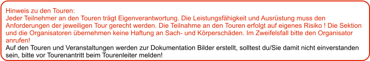 Hinweis zu den Touren: 	 Jeder Teilnehmer an den Touren trägt Eigenverantwortung. Die Leistungsfähigkeit und Ausrüstung muss den Anforderungen der jeweiligen Tour gerecht werden. Die Teilnahme an den Touren erfolgt auf eigenes Risiko ! Die Sektion und die Organisatoren übernehmen keine Haftung an Sach- und Körperschäden. Im Zweifelsfall bitte den Organisator anrufen! Auf den Touren und Veranstaltungen werden zur Dokumentation Bilder erstellt, solltest du/Sie damit nicht einverstanden sein, bitte vor Tourenantritt beim Tourenleiter melden!