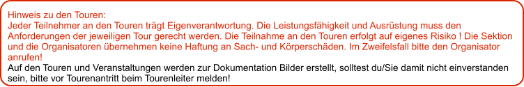 Hinweis zu den Touren: 	 Jeder Teilnehmer an den Touren trägt Eigenverantwortung. Die Leistungsfähigkeit und Ausrüstung muss den Anforderungen der jeweiligen Tour gerecht werden. Die Teilnahme an den Touren erfolgt auf eigenes Risiko ! Die Sektion und die Organisatoren übernehmen keine Haftung an Sach- und Körperschäden. Im Zweifelsfall bitte den Organisator anrufen! Auf den Touren und Veranstaltungen werden zur Dokumentation Bilder erstellt, solltest du/Sie damit nicht einverstanden sein, bitte vor Tourenantritt beim Tourenleiter melden!