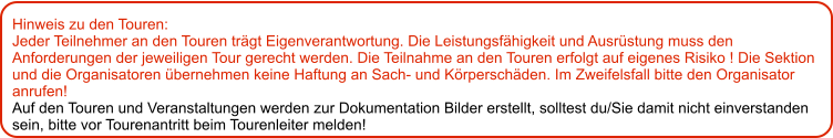 Hinweis zu den Touren: 	 Jeder Teilnehmer an den Touren trägt Eigenverantwortung. Die Leistungsfähigkeit und Ausrüstung muss den Anforderungen der jeweiligen Tour gerecht werden. Die Teilnahme an den Touren erfolgt auf eigenes Risiko ! Die Sektion und die Organisatoren übernehmen keine Haftung an Sach- und Körperschäden. Im Zweifelsfall bitte den Organisator anrufen! Auf den Touren und Veranstaltungen werden zur Dokumentation Bilder erstellt, solltest du/Sie damit nicht einverstanden sein, bitte vor Tourenantritt beim Tourenleiter melden!