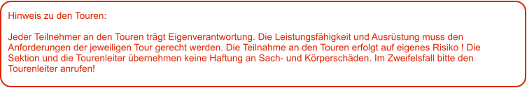 Hinweis zu den Touren: 	  Jeder Teilnehmer an den Touren trägt Eigenverantwortung. Die Leistungsfähigkeit und Ausrüstung muss den Anforderungen der jeweiligen Tour gerecht werden. Die Teilnahme an den Touren erfolgt auf eigenes Risiko ! Die Sektion und die Tourenleiter übernehmen keine Haftung an Sach- und Körperschäden. Im Zweifelsfall bitte den Tourenleiter anrufen!