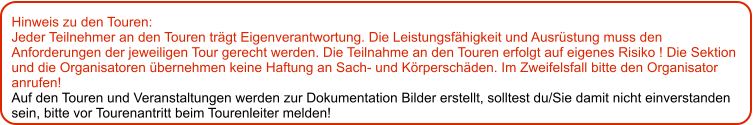 Hinweis zu den Touren: 	 Jeder Teilnehmer an den Touren trägt Eigenverantwortung. Die Leistungsfähigkeit und Ausrüstung muss den Anforderungen der jeweiligen Tour gerecht werden. Die Teilnahme an den Touren erfolgt auf eigenes Risiko ! Die Sektion und die Organisatoren übernehmen keine Haftung an Sach- und Körperschäden. Im Zweifelsfall bitte den Organisator anrufen! Auf den Touren und Veranstaltungen werden zur Dokumentation Bilder erstellt, solltest du/Sie damit nicht einverstanden sein, bitte vor Tourenantritt beim Tourenleiter melden!