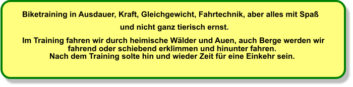 Biketraining in Ausdauer, Kraft, Gleichgewicht, Fahrtechnik, aber alles mit Spaß   und nicht ganz tierisch ernst.   Im Training fahren wir durch heimische Wälder und Auen, auch Berge werden wir  fahrend oder schiebend erklimmen und hinunter fahren.                Nach dem Training solte hin und wieder Zeit für eine Einkehr sein.