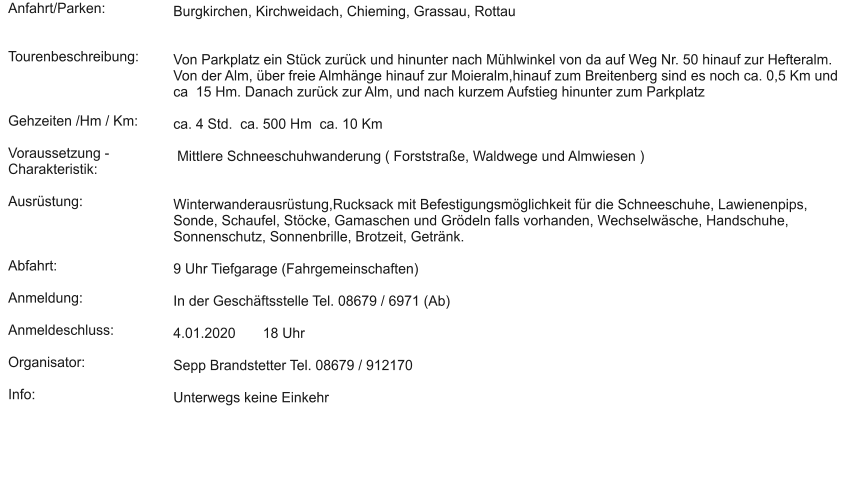 Anfahrt/Parken:   Tourenbeschreibung:    Gehzeiten /Hm / Km:  Voraussetzung - Charakteristik:  Ausrüstung:    Abfahrt:  Anmeldung:  Anmeldeschluss:  Organisator:  Info:  Burgkirchen, Kirchweidach, Chieming, Grassau, Rottau   Von Parkplatz ein Stück zurück und hinunter nach Mühlwinkel von da auf Weg Nr. 50 hinauf zur Hefteralm. Von der Alm, über freie Almhänge hinauf zur Moieralm,hinauf zum Breitenberg sind es noch ca. 0,5 Km und ca  15 Hm. Danach zurück zur Alm, und nach kurzem Aufstieg hinunter zum Parkplatz  ca. 4 Std.  ca. 500 Hm  ca. 10 Km   Mittlere Schneeschuhwanderung ( Forststraße, Waldwege und Almwiesen )    Winterwanderausrüstung,Rucksack mit Befestigungsmöglichkeit für die Schneeschuhe, Lawienenpips, Sonde, Schaufel, Stöcke, Gamaschen und Grödeln falls vorhanden, Wechselwäsche, Handschuhe, Sonnenschutz, Sonnenbrille, Brotzeit, Getränk.   9 Uhr Tiefgarage (Fahrgemeinschaften)   In der Geschäftsstelle Tel. 08679 / 6971 (Ab)  4.01.2020       18 Uhr  Sepp Brandstetter Tel. 08679 / 912170  Unterwegs keine Einkehr
