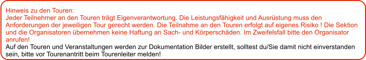 Hinweis zu den Touren: 	 Jeder Teilnehmer an den Touren trägt Eigenverantwortung. Die Leistungsfähigkeit und Ausrüstung muss den Anforderungen der jeweiligen Tour gerecht werden. Die Teilnahme an den Touren erfolgt auf eigenes Risiko ! Die Sektion und die Organisatoren übernehmen keine Haftung an Sach- und Körperschäden. Im Zweifelsfall bitte den Organisator anrufen! Auf den Touren und Veranstaltungen werden zur Dokumentation Bilder erstellt, solltest du/Sie damit nicht einverstanden sein, bitte vor Tourenantritt beim Tourenleiter melden!