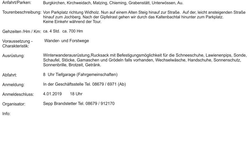 Anfahrt/Parken:  Tourenbeschreibung:    Gehzeiten /Hm / Km:  Voraussetzung - Charakteristik:  Ausrüstung:    Abfahrt:  Anmeldung:  Anmeldeschluss:  Organisator:  Info:  Burgkirchen, Kirchweidach, Matzing, Chieming, Grabenstätt, Unterwössen, Au.  Von Parkplatz richtung Widholz. Nun auf einem Alten Steig hinauf zur Straße.  Auf der, leicht ansteigenden Straße hinauf zum Jochberg. Nach der Gipfelrast gehen wir durch das Kaltenbachtal hinunter zum Parkplatz.  Keine Einkehr während der Tour.   ca. 4 Std.  ca. 700 Hm    Wander- und Forstwege    Winterwanderausrüstung,Rucksack mit Befestigungsmöglichkeit für die Schneeschuhe, Lawienenpips, Sonde, Schaufel, Stöcke, Gamaschen und Grödeln falls vorhanden, Wechselwäsche, Handschuhe, Sonnenschutz, Sonnenbrille, Brotzeit, Getränk.   8  Uhr Tiefgarage (Fahrgemeinschaften)   In der Geschäftsstelle Tel. 08679 / 6971 (Ab)  4.01.2019       18 Uhr  Sepp Brandstetter Tel. 08679 / 912170