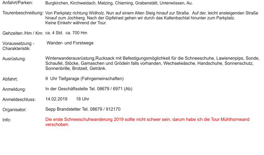 Anfahrt/Parken:  Tourenbeschreibung:    Gehzeiten /Hm / Km:  Voraussetzung - Charakteristik:  Ausrüstung:    Abfahrt:  Anmeldung:  Anmeldeschluss:  Organisator:  Info:  Burgkirchen, Kirchweidach, Matzing, Chieming, Grabenstätt, Unterwössen, Au.  Von Parkplatz richtung Widholz. Nun auf einem Alten Steig hinauf zur Straße.  Auf der, leicht ansteigenden Straße hinauf zum Jochberg. Nach der Gipfelrast gehen wir durch das Kaltenbachtal hinunter zum Parkplatz.  Keine Einkehr während der Tour.   ca. 4 Std.  ca. 700 Hm    Wander- und Forstwege    Winterwanderausrüstung,Rucksack mit Befestigungsmöglichkeit für die Schneeschuhe, Lawienenpips, Sonde, Schaufel, Stöcke, Gamaschen und Grödeln falls vorhanden, Wechselwäsche, Handschuhe, Sonnenschutz, Sonnenbrille, Brotzeit, Getränk.   9  Uhr Tiefgarage (Fahrgemeinschaften)   In der Geschäftsstelle Tel. 08679 / 6971 (Ab)  14.02.2019       18 Uhr  Sepp Brandstetter Tel. 08679 / 912170  Die erste Schneeschuhwanderung 2019 sollte nicht schwer sein, darum habe ich die Tour Mühlhornwand verschoben.