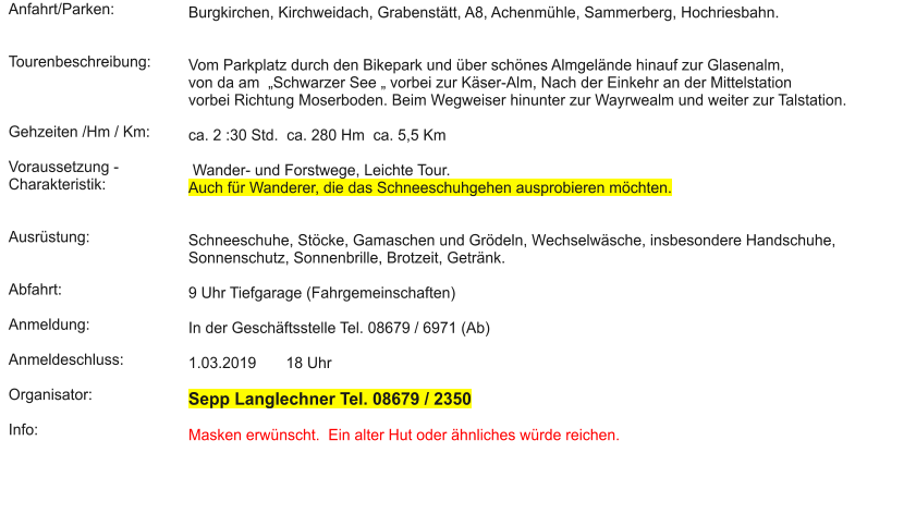 Anfahrt/Parken:   Tourenbeschreibung:    Gehzeiten /Hm / Km:  Voraussetzung - Charakteristik:   Ausrüstung:   Abfahrt:  Anmeldung:  Anmeldeschluss:  Organisator:  Info:  Burgkirchen, Kirchweidach, Grabenstätt, A8, Achenmühle, Sammerberg, Hochriesbahn.    Vom Parkplatz durch den Bikepark und über schönes Almgelände hinauf zur Glasenalm,  von da am  „Schwarzer See „ vorbei zur Käser-Alm, Nach der Einkehr an der Mittelstation  vorbei Richtung Moserboden. Beim Wegweiser hinunter zur Wayrwealm und weiter zur Talstation.  ca. 2 :30 Std.  ca. 280 Hm  ca. 5,5 Km   Wander- und Forstwege, Leichte Tour.  Auch für Wanderer, die das Schneeschuhgehen ausprobieren möchten.    Schneeschuhe, Stöcke, Gamaschen und Grödeln, Wechselwäsche, insbesondere Handschuhe, Sonnenschutz, Sonnenbrille, Brotzeit, Getränk.  9 Uhr Tiefgarage (Fahrgemeinschaften)   In der Geschäftsstelle Tel. 08679 / 6971 (Ab)  1.03.2019       18 Uhr  Sepp Langlechner Tel. 08679 / 2350  Masken erwünscht.  Ein alter Hut oder ähnliches würde reichen.