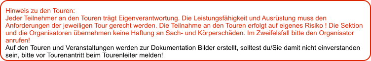 Hinweis zu den Touren: 	 Jeder Teilnehmer an den Touren trägt Eigenverantwortung. Die Leistungsfähigkeit und Ausrüstung muss den Anforderungen der jeweiligen Tour gerecht werden. Die Teilnahme an den Touren erfolgt auf eigenes Risiko ! Die Sektion und die Organisatoren übernehmen keine Haftung an Sach- und Körperschäden. Im Zweifelsfall bitte den Organisator anrufen! Auf den Touren und Veranstaltungen werden zur Dokumentation Bilder erstellt, solltest du/Sie damit nicht einverstanden sein, bitte vor Tourenantritt beim Tourenleiter melden!