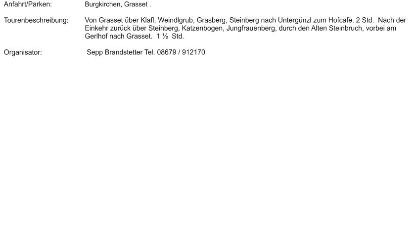 Anfahrt/Parken:  Tourenbeschreibung:    Organisator: Burgkirchen, Grasset .  Von Grasset über Klafl, Weindlgrub, Grasberg, Steinberg nach Untergünzl zum Hofcafè. 2 Std.  Nach der Einkehr zurück über Steinberg, Katzenbogen, Jungfrauenberg, durch den Alten Steinbruch, vorbei am Gerlhof nach Grasset.  1 ½  Std.   Sepp Brandstetter Tel. 08679 / 912170