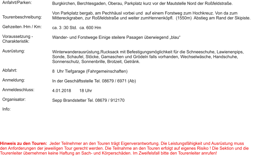 Anfahrt/Parken:   Tourenbeschreibung:  Gehzeiten /Hm / Km:  Voraussetzung - Charakteristik:  Ausrüstung:    Abfahrt:  Anmeldung:  Anmeldeschluss:  Organisator:  Info:  Burgkirchen, Berchtesgaden, Oberau, Parkplatz kurz vor der Mautstelle Nord der Roßfeldstraße.  Von Parkplatz bergab, am Pechhäusl vorbei und  auf einem Forstweg zum Hochkreuz. Von da zum Mittereckgraben, zur Roßfeldstraße und weiter zumHennenköpfl.  (1550m)  Abstieg am Rand der Skipiste.   ca. 3 :30 Std.  ca. 600 Hm  Wander- und Forstwege Einige steilere Pasagen überwiegend „blau“    Winterwanderausrüstung,Rucksack mit Befestigungsmöglichkeit für die Schneeschuhe, Lawienenpips, Sonde, Schaufel, Stöcke, Gamaschen und Grödeln falls vorhanden, Wechselwäsche, Handschuhe, Sonnenschutz, Sonnenbrille, Brotzeit, Getränk.   8  Uhr Tiefgarage (Fahrgemeinschaften)   In der Geschäftsstelle Tel. 08679 / 6971 (Ab)  4.01.2018       18 Uhr  Sepp Brandstetter Tel. 08679 / 912170    Hinweis zu den Touren:  Jeder Teilnehmer an den Touren trägt Eigenverantwortung. Die Leistungsfähigkeit und Ausrüstung muss den Anforderungen der jeweiligen Tour gerecht werden. Die Teilnahme an den Touren erfolgt auf eigenes Risiko ! Die Sektion und die Tourenleiter übernehmen keine Haftung an Sach- und Körperschäden. Im Zweifelsfall bitte den Tourenleiter anrufen!