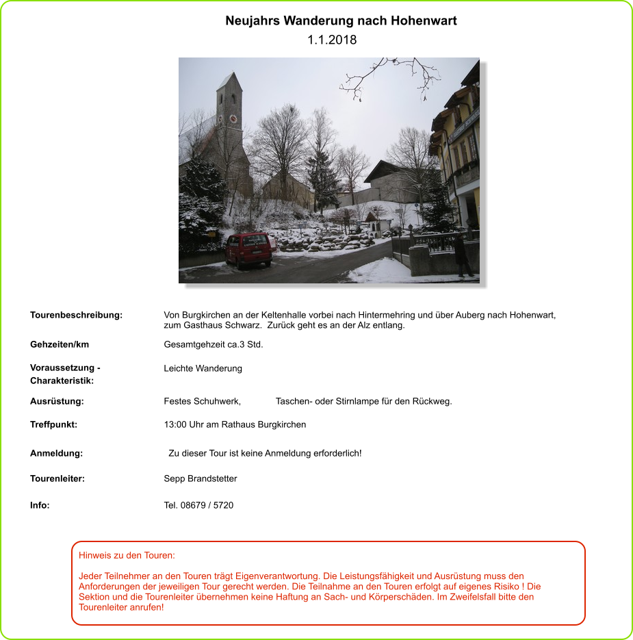 Hinweis zu den Touren: 	  Jeder Teilnehmer an den Touren trägt Eigenverantwortung. Die Leistungsfähigkeit und Ausrüstung muss den Anforderungen der jeweiligen Tour gerecht werden. Die Teilnahme an den Touren erfolgt auf eigenes Risiko ! Die Sektion und die Tourenleiter übernehmen keine Haftung an Sach- und Körperschäden. Im Zweifelsfall bitte den Tourenleiter anrufen! Neujahrs Wanderung nach Hohenwart   1.1.2018 Tourenbeschreibung: Von Burgkirchen an der Keltenhalle vorbei nach Hintermehring und über Auberg nach Hohenwart,  zum Gasthaus Schwarz.  Zurück geht es an der Alz entlang. Gehzeiten/km Gesamtgehzeit ca.3 Std.  Voraussetzung - Charakteristik: Leichte Wanderung  Ausrüstung: Festes Schuhwerk,  Taschen- oder Stirnlampe für den Rückweg. Treffpunkt: 13:00 Uhr am Rathaus Burgkirchen  Anmeldung: Zu dieser Tour ist keine Anmeldung erforderlich! Tourenleiter: Sepp Brandstetter Info: Tel. 08679 / 5720