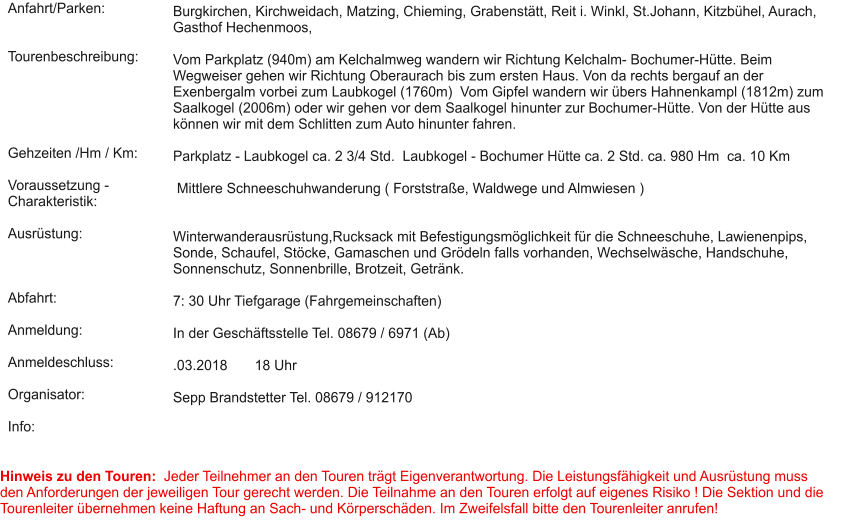 Anfahrt/Parken:   Tourenbeschreibung:      Gehzeiten /Hm / Km:  Voraussetzung - Charakteristik:  Ausrüstung:    Abfahrt:  Anmeldung:  Anmeldeschluss:  Organisator:  Info:  Burgkirchen, Kirchweidach, Matzing, Chieming, Grabenstätt, Reit i. Winkl, St.Johann, Kitzbühel, Aurach, Gasthof Hechenmoos,  Vom Parkplatz (940m) am Kelchalmweg wandern wir Richtung Kelchalm- Bochumer-Hütte. Beim Wegweiser gehen wir Richtung Oberaurach bis zum ersten Haus. Von da rechts bergauf an der Exenbergalm vorbei zum Laubkogel (1760m)  Vom Gipfel wandern wir übers Hahnenkampl (1812m) zum Saalkogel (2006m) oder wir gehen vor dem Saalkogel hinunter zur Bochumer-Hütte. Von der Hütte aus können wir mit dem Schlitten zum Auto hinunter fahren.  Parkplatz - Laubkogel ca. 2 3/4 Std.  Laubkogel - Bochumer Hütte ca. 2 Std. ca. 980 Hm  ca. 10 Km   Mittlere Schneeschuhwanderung ( Forststraße, Waldwege und Almwiesen )    Winterwanderausrüstung,Rucksack mit Befestigungsmöglichkeit für die Schneeschuhe, Lawienenpips, Sonde, Schaufel, Stöcke, Gamaschen und Grödeln falls vorhanden, Wechselwäsche, Handschuhe, Sonnenschutz, Sonnenbrille, Brotzeit, Getränk.   7: 30 Uhr Tiefgarage (Fahrgemeinschaften)   In der Geschäftsstelle Tel. 08679 / 6971 (Ab)  .03.2018       18 Uhr  Sepp Brandstetter Tel. 08679 / 912170    Hinweis zu den Touren:  Jeder Teilnehmer an den Touren trägt Eigenverantwortung. Die Leistungsfähigkeit und Ausrüstung muss den Anforderungen der jeweiligen Tour gerecht werden. Die Teilnahme an den Touren erfolgt auf eigenes Risiko ! Die Sektion und die Tourenleiter übernehmen keine Haftung an Sach- und Körperschäden. Im Zweifelsfall bitte den Tourenleiter anrufen!