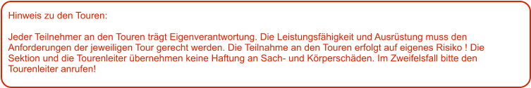 Hinweis zu den Touren: 	  Jeder Teilnehmer an den Touren trägt Eigenverantwortung. Die Leistungsfähigkeit und Ausrüstung muss den Anforderungen der jeweiligen Tour gerecht werden. Die Teilnahme an den Touren erfolgt auf eigenes Risiko ! Die Sektion und die Tourenleiter übernehmen keine Haftung an Sach- und Körperschäden. Im Zweifelsfall bitte den Tourenleiter anrufen!