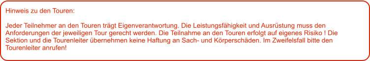 Hinweis zu den Touren: 	  Jeder Teilnehmer an den Touren trägt Eigenverantwortung. Die Leistungsfähigkeit und Ausrüstung muss den Anforderungen der jeweiligen Tour gerecht werden. Die Teilnahme an den Touren erfolgt auf eigenes Risiko ! Die Sektion und die Tourenleiter übernehmen keine Haftung an Sach- und Körperschäden. Im Zweifelsfall bitte den Tourenleiter anrufen!