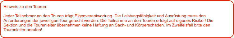 Hinweis zu den Touren: 	  Jeder Teilnehmer an den Touren trägt Eigenverantwortung. Die Leistungsfähigkeit und Ausrüstung muss den Anforderungen der jeweiligen Tour gerecht werden. Die Teilnahme an den Touren erfolgt auf eigenes Risiko ! Die Sektion und die Tourenleiter übernehmen keine Haftung an Sach- und Körperschäden. Im Zweifelsfall bitte den Tourenleiter anrufen!