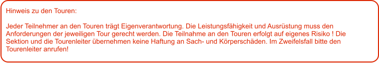 Hinweis zu den Touren: 	  Jeder Teilnehmer an den Touren trägt Eigenverantwortung. Die Leistungsfähigkeit und Ausrüstung muss den Anforderungen der jeweiligen Tour gerecht werden. Die Teilnahme an den Touren erfolgt auf eigenes Risiko ! Die Sektion und die Tourenleiter übernehmen keine Haftung an Sach- und Körperschäden. Im Zweifelsfall bitte den Tourenleiter anrufen!