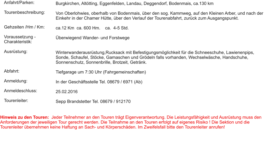 Anfahrt/Parken:  Tourenbeschreibung:   Gehzeiten /Hm / Km:  Voraussetzung - Charakteristik:  Ausrüstung:    Abfahrt:  Anmeldung:  Anmeldeschluss:  Tourenleiter:  Burgkirchen, Altötting, Eggenfelden, Landau, Deggendorf, Bodenmais, ca.130 km  Von Oberlohwies, oberhalb von Bodenmais, über den sog. Kammweg, auf den Kleinen Arber, und nach der Einkehr in der Chamer Hütte, über den Verlauf der Tourenabfahrt, zurück zum Ausgangspunkt.   ca.12 Km  ca. 600 Hm.    ca.  4-5 Std.   Überwiegend Wander- und Forstwege   Winterwanderausrüstung,Rucksack mit Befestigungsmöglichkeit für die Schneeschuhe, Lawienenpips, Sonde, Schaufel, Stöcke, Gamaschen und Grödeln falls vorhanden, Wechselwäsche, Handschuhe, Sonnenschutz, Sonnenbrille, Brotzeit, Getränk.   Tiefgarage um 7:30 Uhr (Fahrgemeinschaften)  In der Geschäftsstelle Tel. 08679 / 6971 (Ab)  25.02.2016  Sepp Brandstetter Tel. 08679 / 912170  Hinweis zu den Touren:  Jeder Teilnehmer an den Touren trägt Eigenverantwortung. Die Leistungsfähigkeit und Ausrüstung muss den Anforderungen der jeweiligen Tour gerecht werden. Die Teilnahme an den Touren erfolgt auf eigenes Risiko ! Die Sektion und die Tourenleiter übernehmen keine Haftung an Sach- und Körperschäden. Im Zweifelsfall bitte den Tourenleiter anrufen!