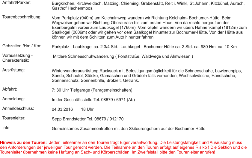 Anfahrt/Parken:   Tourenbeschreibung:      Gehzeiten /Hm / Km:  Voraussetzung - Charakteristik:  Ausrüstung:    Abfahrt:  Anmeldung:  Anmeldeschluss:  Tourenleiter:  Info:  Burgkirchen, Kirchweidach, Matzing, Chieming, Grabenstätt, Reit i. Winkl, St.Johann, Kitzbühel, Aurach, Gasthof Hechenmoos,  Vom Parkplatz (940m) am Kelchalmweg wandern wir Richtung Kelchalm- Bochumer-Hütte. Beim Wegweiser gehen wir Richtung Oberaurach bis zum ersten Haus. Von da rechts bergauf an der Exenbergalm vorbei zum Laubkogel (1760m)  Vom Gipfel wandern wir übers Hahnenkampl (1812m) zum Saalkogel (2006m) oder wir gehen vor dem Saalkogel hinunter zur Bochumer-Hütte. Von der Hütte aus können wir mit dem Schlitten zum Auto hinunter fahren.  Parkplatz - Laubkogel ca. 2 3/4 Std.  Laubkogel - Bochumer Hütte ca. 2 Std. ca. 980 Hm  ca. 10 Km   Mittlere Schneeschuhwanderung ( Forststraße, Waldwege und Almwiesen )    Winterwanderausrüstung,Rucksack mit Befestigungsmöglichkeit für die Schneeschuhe, Lawienenpips, Sonde, Schaufel, Stöcke, Gamaschen und Grödeln falls vorhanden, Wechselwäsche, Handschuhe, Sonnenschutz, Sonnenbrille, Brotzeit, Getränk.   7: 30 Uhr Tiefgarage (Fahrgemeinschaften)   In der Geschäftsstelle Tel. 08679 / 6971 (Ab)  04.03.2016       18 Uhr  Sepp Brandstetter Tel. 08679 / 912170  Gemeinsames Zusammentreffen mit den Skitourengehern auf der Bochumer Hütte   Hinweis zu den Touren:  Jeder Teilnehmer an den Touren trägt Eigenverantwortung. Die Leistungsfähigkeit und Ausrüstung muss den Anforderungen der jeweiligen Tour gerecht werden. Die Teilnahme an den Touren erfolgt auf eigenes Risiko ! Die Sektion und die Tourenleiter übernehmen keine Haftung an Sach- und Körperschäden. Im Zweifelsfall bitte den Tourenleiter anrufen!