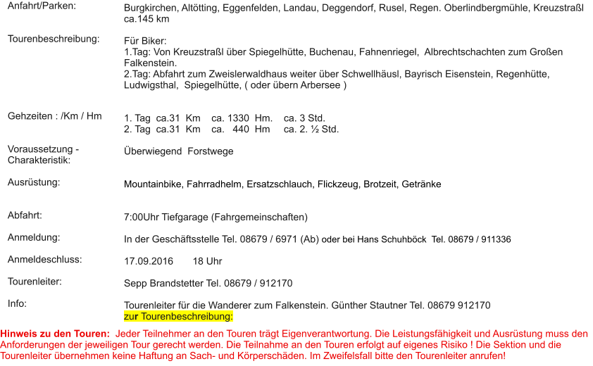 Anfahrt/Parken:   Tourenbeschreibung:       Gehzeiten : /Km / Hm   Voraussetzung - Charakteristik:  Ausrüstung:   Abfahrt:  Anmeldung:  Anmeldeschluss:  Tourenleiter:  Info:   Burgkirchen, Altötting, Eggenfelden, Landau, Deggendorf, Rusel, Regen. Oberlindbergmühle, Kreuzstraßl ca.145 km  Für Biker: 1.Tag: Von Kreuzstraßl über Spiegelhütte, Buchenau, Fahnenriegel,  Albrechtschachten zum Großen Falkenstein. 2.Tag: Abfahrt zum Zweislerwaldhaus weiter über Schwellhäusl, Bayrisch Eisenstein, Regenhütte, Ludwigsthal,  Spiegelhütte, ( oder übern Arbersee )   1. Tag  ca.31  Km    ca. 1330  Hm.    ca. 3 Std.  2. Tag  ca.31  Km    ca.   440  Hm     ca. 2. ½ Std.    Überwiegend  Forstwege    Mountainbike, Fahrradhelm, Ersatzschlauch, Flickzeug, Brotzeit, Getränke   7:00Uhr Tiefgarage (Fahrgemeinschaften)   In der Geschäftsstelle Tel. 08679 / 6971 (Ab) oder bei Hans Schuhböck  Tel. 08679 / 911336   17.09.2016       18 Uhr  Sepp Brandstetter Tel. 08679 / 912170  Tourenleiter für die Wanderer zum Falkenstein. Günther Stautner Tel. 08679 912170 zur Tourenbeschreibung:  Hinweis zu den Touren:  Jeder Teilnehmer an den Touren trägt Eigenverantwortung. Die Leistungsfähigkeit und Ausrüstung muss den Anforderungen der jeweiligen Tour gerecht werden. Die Teilnahme an den Touren erfolgt auf eigenes Risiko ! Die Sektion und die Tourenleiter übernehmen keine Haftung an Sach- und Körperschäden. Im Zweifelsfall bitte den Tourenleiter anrufen!