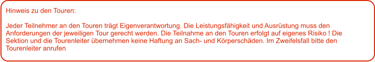 Hinweis zu den Touren: 	  Jeder Teilnehmer an den Touren trägt Eigenverantwortung. Die Leistungsfähigkeit und Ausrüstung muss den Anforderungen der jeweiligen Tour gerecht werden. Die Teilnahme an den Touren erfolgt auf eigenes Risiko ! Die Sektion und die Tourenleiter übernehmen keine Haftung an Sach- und Körperschäden. Im Zweifelsfall bitte den Tourenleiter anrufen