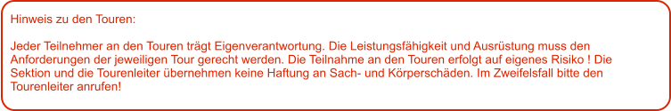 Hinweis zu den Touren: 	  Jeder Teilnehmer an den Touren trägt Eigenverantwortung. Die Leistungsfähigkeit und Ausrüstung muss den Anforderungen der jeweiligen Tour gerecht werden. Die Teilnahme an den Touren erfolgt auf eigenes Risiko ! Die Sektion und die Tourenleiter übernehmen keine Haftung an Sach- und Körperschäden. Im Zweifelsfall bitte den Tourenleiter anrufen!