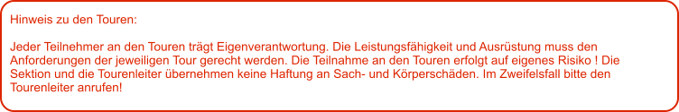 Hinweis zu den Touren: 	  Jeder Teilnehmer an den Touren trägt Eigenverantwortung. Die Leistungsfähigkeit und Ausrüstung muss den Anforderungen der jeweiligen Tour gerecht werden. Die Teilnahme an den Touren erfolgt auf eigenes Risiko ! Die Sektion und die Tourenleiter übernehmen keine Haftung an Sach- und Körperschäden. Im Zweifelsfall bitte den Tourenleiter anrufen!