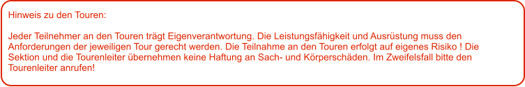 Hinweis zu den Touren: 	  Jeder Teilnehmer an den Touren trägt Eigenverantwortung. Die Leistungsfähigkeit und Ausrüstung muss den Anforderungen der jeweiligen Tour gerecht werden. Die Teilnahme an den Touren erfolgt auf eigenes Risiko ! Die Sektion und die Tourenleiter übernehmen keine Haftung an Sach- und Körperschäden. Im Zweifelsfall bitte den Tourenleiter anrufen!