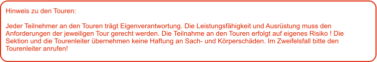 Hinweis zu den Touren: 	  Jeder Teilnehmer an den Touren trägt Eigenverantwortung. Die Leistungsfähigkeit und Ausrüstung muss den Anforderungen der jeweiligen Tour gerecht werden. Die Teilnahme an den Touren erfolgt auf eigenes Risiko ! Die Sektion und die Tourenleiter übernehmen keine Haftung an Sach- und Körperschäden. Im Zweifelsfall bitte den Tourenleiter anrufen!