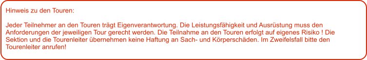 Hinweis zu den Touren: 	  Jeder Teilnehmer an den Touren trägt Eigenverantwortung. Die Leistungsfähigkeit und Ausrüstung muss den Anforderungen der jeweiligen Tour gerecht werden. Die Teilnahme an den Touren erfolgt auf eigenes Risiko ! Die Sektion und die Tourenleiter übernehmen keine Haftung an Sach- und Körperschäden. Im Zweifelsfall bitte den Tourenleiter anrufen!