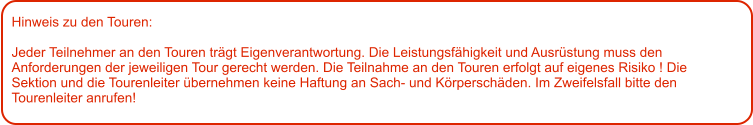 Hinweis zu den Touren: 	  Jeder Teilnehmer an den Touren trägt Eigenverantwortung. Die Leistungsfähigkeit und Ausrüstung muss den Anforderungen der jeweiligen Tour gerecht werden. Die Teilnahme an den Touren erfolgt auf eigenes Risiko ! Die Sektion und die Tourenleiter übernehmen keine Haftung an Sach- und Körperschäden. Im Zweifelsfall bitte den Tourenleiter anrufen!