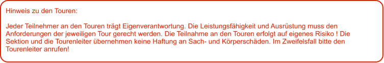 Hinweis zu den Touren: 	  Jeder Teilnehmer an den Touren trägt Eigenverantwortung. Die Leistungsfähigkeit und Ausrüstung muss den Anforderungen der jeweiligen Tour gerecht werden. Die Teilnahme an den Touren erfolgt auf eigenes Risiko ! Die Sektion und die Tourenleiter übernehmen keine Haftung an Sach- und Körperschäden. Im Zweifelsfall bitte den Tourenleiter anrufen!