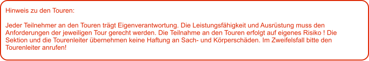 Hinweis zu den Touren: 	  Jeder Teilnehmer an den Touren trägt Eigenverantwortung. Die Leistungsfähigkeit und Ausrüstung muss den Anforderungen der jeweiligen Tour gerecht werden. Die Teilnahme an den Touren erfolgt auf eigenes Risiko ! Die Sektion und die Tourenleiter übernehmen keine Haftung an Sach- und Körperschäden. Im Zweifelsfall bitte den Tourenleiter anrufen!