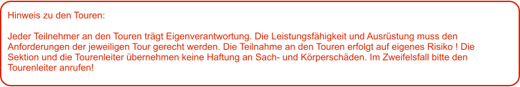 Hinweis zu den Touren: 	  Jeder Teilnehmer an den Touren trägt Eigenverantwortung. Die Leistungsfähigkeit und Ausrüstung muss den Anforderungen der jeweiligen Tour gerecht werden. Die Teilnahme an den Touren erfolgt auf eigenes Risiko ! Die Sektion und die Tourenleiter übernehmen keine Haftung an Sach- und Körperschäden. Im Zweifelsfall bitte den Tourenleiter anrufen!