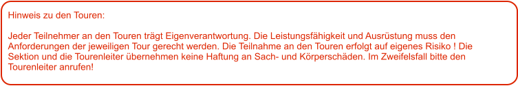 Hinweis zu den Touren: 	  Jeder Teilnehmer an den Touren trägt Eigenverantwortung. Die Leistungsfähigkeit und Ausrüstung muss den Anforderungen der jeweiligen Tour gerecht werden. Die Teilnahme an den Touren erfolgt auf eigenes Risiko ! Die Sektion und die Tourenleiter übernehmen keine Haftung an Sach- und Körperschäden. Im Zweifelsfall bitte den Tourenleiter anrufen!