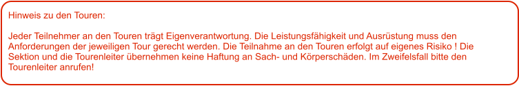 Hinweis zu den Touren: 	  Jeder Teilnehmer an den Touren trägt Eigenverantwortung. Die Leistungsfähigkeit und Ausrüstung muss den Anforderungen der jeweiligen Tour gerecht werden. Die Teilnahme an den Touren erfolgt auf eigenes Risiko ! Die Sektion und die Tourenleiter übernehmen keine Haftung an Sach- und Körperschäden. Im Zweifelsfall bitte den Tourenleiter anrufen!