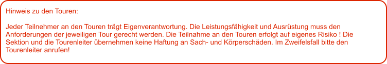 Hinweis zu den Touren: 	  Jeder Teilnehmer an den Touren trägt Eigenverantwortung. Die Leistungsfähigkeit und Ausrüstung muss den Anforderungen der jeweiligen Tour gerecht werden. Die Teilnahme an den Touren erfolgt auf eigenes Risiko ! Die Sektion und die Tourenleiter übernehmen keine Haftung an Sach- und Körperschäden. Im Zweifelsfall bitte den Tourenleiter anrufen!