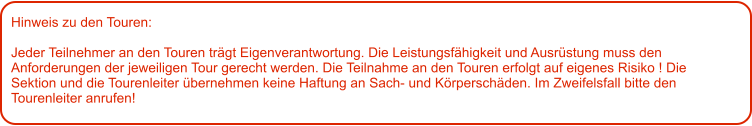 Hinweis zu den Touren: 	  Jeder Teilnehmer an den Touren trägt Eigenverantwortung. Die Leistungsfähigkeit und Ausrüstung muss den Anforderungen der jeweiligen Tour gerecht werden. Die Teilnahme an den Touren erfolgt auf eigenes Risiko ! Die Sektion und die Tourenleiter übernehmen keine Haftung an Sach- und Körperschäden. Im Zweifelsfall bitte den Tourenleiter anrufen!
