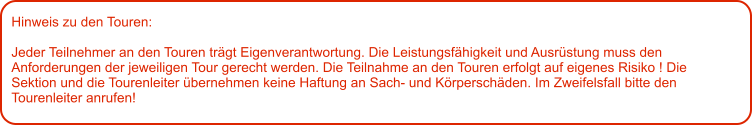 Hinweis zu den Touren: 	  Jeder Teilnehmer an den Touren trägt Eigenverantwortung. Die Leistungsfähigkeit und Ausrüstung muss den Anforderungen der jeweiligen Tour gerecht werden. Die Teilnahme an den Touren erfolgt auf eigenes Risiko ! Die Sektion und die Tourenleiter übernehmen keine Haftung an Sach- und Körperschäden. Im Zweifelsfall bitte den Tourenleiter anrufen!