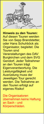Hinweis zu den Touren: Auf diesen Touren werden Sie von Sepp Brandstetter, oder Hans Schuhböck als Organisator, begleitet. Die Touren sind Veranstaltungen des DAV Burgkirchen und dem SVG Gendorf. Jeder Teilnehmer an den Touren trägt Eigenverantwortung. Die Leistungsfäigkeit und Ausrüstung muss der Jeweiligen Tour gerecht werden. Die Teilnahme an den Touren erfolgt auf eigenes Risiko!  Die Organisatoren übernehmen keine Haftung an Sach - und Körperschäden.
