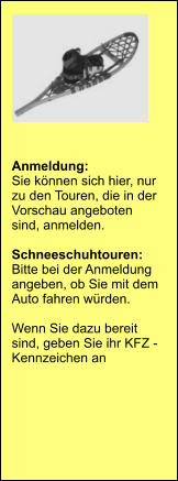 Anmeldung:  Sie können sich hier, nur zu den Touren, die in der Vorschau angeboten sind, anmelden.   Schneeschuhtouren:  Bitte bei der Anmeldung angeben, ob Sie mit dem Auto fahren würden.  Wenn Sie dazu bereit sind, geben Sie ihr KFZ - Kennzeichen an