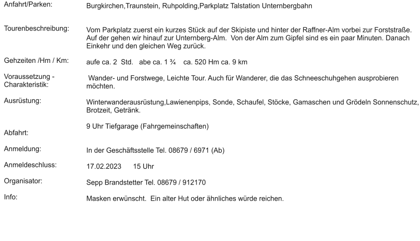 Anfahrt/Parken:   Tourenbeschreibung:    Gehzeiten /Hm / Km:  Voraussetzung - Charakteristik:  Ausrüstung:    Abfahrt:  Anmeldung:  Anmeldeschluss:  Organisator:  Info:  Burgkirchen,Traunstein, Ruhpolding,Parkplatz Talstation Unternbergbahn    Vom Parkplatz zuerst ein kurzes Stück auf der Skipiste und hinter der Raffner-Alm vorbei zur Forststraße. Auf der gehen wir hinauf zur Unternberg-Alm.  Von der Alm zum Gipfel sind es ein paar Minuten. Danach Einkehr und den gleichen Weg zurück.  aufe ca. 2  Std.   abe ca. 1 ¾    ca. 520 Hm ca. 9 km   Wander- und Forstwege, Leichte Tour. Auch für Wanderer, die das Schneeschuhgehen ausprobieren möchten.   Winterwanderausrüstung,Lawienenpips, Sonde, Schaufel, Stöcke, Gamaschen und Grödeln Sonnenschutz, Brotzeit, Getränk.   9 Uhr Tiefgarage (Fahrgemeinschaften)    In der Geschäftsstelle Tel. 08679 / 6971 (Ab)  17.02.2023      15 Uhr  Sepp Brandstetter Tel. 08679 / 912170  Masken erwünscht.  Ein alter Hut oder ähnliches würde reichen.