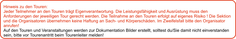 Hinweis zu den Touren: 	 Jeder Teilnehmer an den Touren trägt Eigenverantwortung. Die Leistungsfähigkeit und Ausrüstung muss den Anforderungen der jeweiligen Tour gerecht werden. Die Teilnahme an den Touren erfolgt auf eigenes Risiko ! Die Sektion und die Organisatoren übernehmen keine Haftung an Sach- und Körperschäden. Im Zweifelsfall bitte den Organisator anrufen! Auf den Touren und Veranstaltungen werden zur Dokumentation Bilder erstellt, solltest du/Sie damit nicht einverstanden sein, bitte vor Tourenantritt beim Tourenleiter melden!