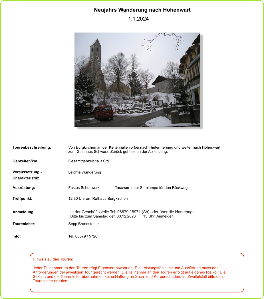 Hinweis zu den Touren: 	  Jeder Teilnehmer an den Touren trägt Eigenverantwortung. Die Leistungsfähigkeit und Ausrüstung muss den Anforderungen der jeweiligen Tour gerecht werden. Die Teilnahme an den Touren erfolgt auf eigenes Risiko ! Die Sektion und die Tourenleiter übernehmen keine Haftung an Sach- und Körperschäden. Im Zweifelsfall bitte den Tourenleiter anrufen! Neujahrs Wanderung nach Hohenwart   1.1.2024 Tourenbeschreibung: Von Burgkirchen an der Keltenhalle vorbei nach Hintermehring und weiter nach Hohenwart, zum Gasthaus Schwarz. Zurück geht es an der Alz entlang. Gehzeiten/km Gesamtgehzeit ca.3 Std.  Voraussetzung - Charakteristik: Leichte Wanderung  Ausrüstung: Festes Schuhwerk,  Taschen- oder Stirnlampe für den Rückweg. Treffpunkt: 12:30 Uhr am Rathaus Burgkirchen  Anmeldung: In der Geschäftsstelle Tel. 08679 / 6971 (Ab) oder über die Homepage Bitte bis zum Samstag den 30.12.2023       15 Uhr  Anmelden. Tourenleiter: Sepp Brandstetter Info: Tel. 08679 / 5720