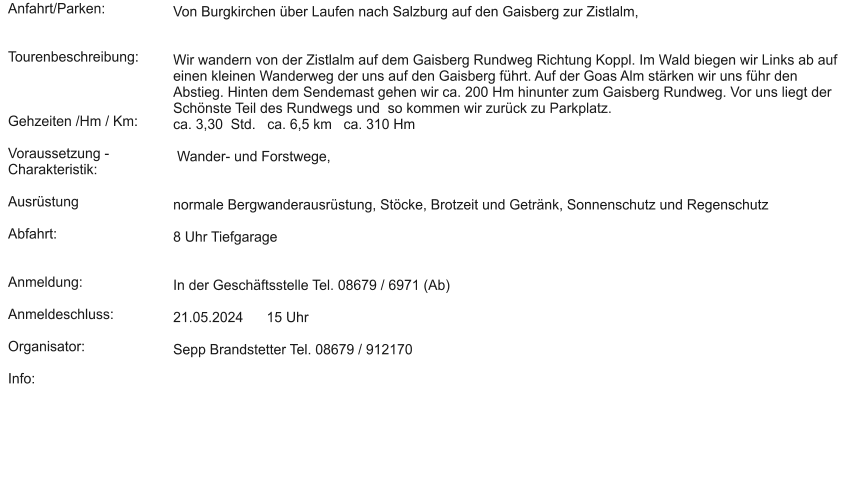 Anfahrt/Parken:   Tourenbeschreibung:    Gehzeiten /Hm / Km:  Voraussetzung - Charakteristik:  Ausrüstung  Abfahrt:   Anmeldung:  Anmeldeschluss:  Organisator:  Info:  Von Burgkirchen über Laufen nach Salzburg auf den Gaisberg zur Zistlalm,    Wir wandern von der Zistlalm auf dem Gaisberg Rundweg Richtung Koppl. Im Wald biegen wir Links ab auf einen kleinen Wanderweg der uns auf den Gaisberg führt. Auf der Goas Alm stärken wir uns führ den Abstieg. Hinten dem Sendemast gehen wir ca. 200 Hm hinunter zum Gaisberg Rundweg. Vor uns liegt der Schönste Teil des Rundwegs und  so kommen wir zurück zu Parkplatz. ca. 3,30  Std.   ca. 6,5 km   ca. 310 Hm    Wander- und Forstwege,   normale Bergwanderausrüstung, Stöcke, Brotzeit und Getränk, Sonnenschutz und Regenschutz   8 Uhr Tiefgarage    In der Geschäftsstelle Tel. 08679 / 6971 (Ab)  21.05.2024      15 Uhr  Sepp Brandstetter Tel. 08679 / 912170