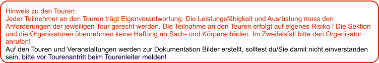 Hinweis zu den Touren: 	 Jeder Teilnehmer an den Touren trägt Eigenverantwortung. Die Leistungsfähigkeit und Ausrüstung muss den Anforderungen der jeweiligen Tour gerecht werden. Die Teilnahme an den Touren erfolgt auf eigenes Risiko ! Die Sektion und die Organisatoren übernehmen keine Haftung an Sach- und Körperschäden. Im Zweifelsfall bitte den Organisator anrufen! Auf den Touren und Veranstaltungen werden zur Dokumentation Bilder erstellt, solltest du/Sie damit nicht einverstanden sein, bitte vor Tourenantritt beim Tourenleiter melden!